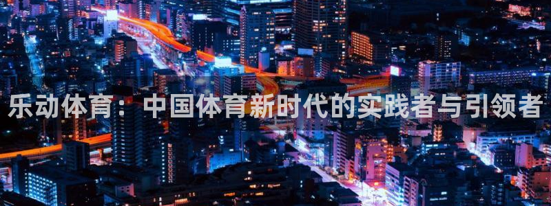 乐动体育：中国体育新时代的实践者与引领者